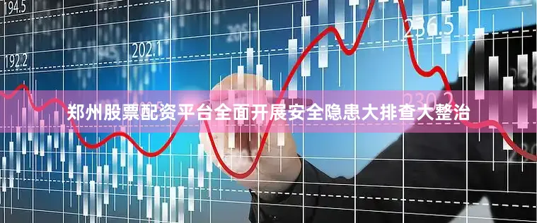 郑州股票配资平台全面开展安全隐患大排查大整治
