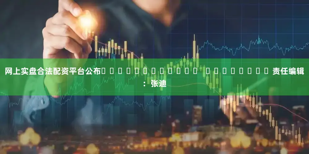 网上实盘合法配资平台公布												  								责任编辑：张迪