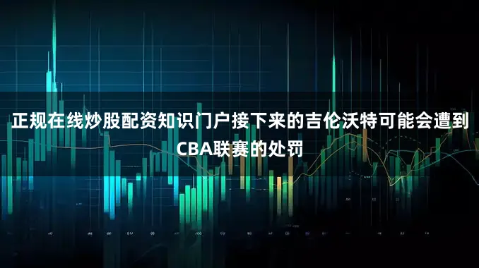 正规在线炒股配资知识门户接下来的吉伦沃特可能会遭到CBA联赛的处罚