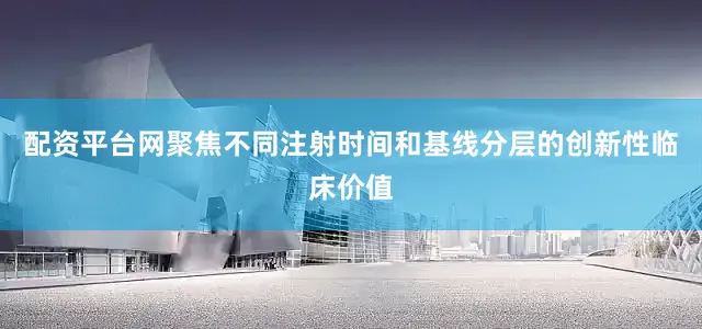 配资平台网聚焦不同注射时间和基线分层的创新性临床价值