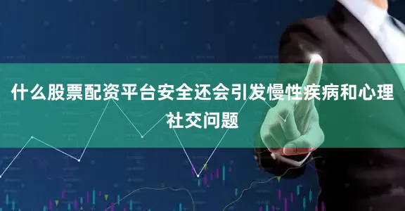 什么股票配资平台安全还会引发慢性疾病和心理社交问题