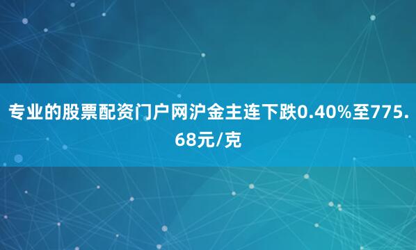 专业的股票配资门户网沪金主连下跌0.40%至775.68元/克